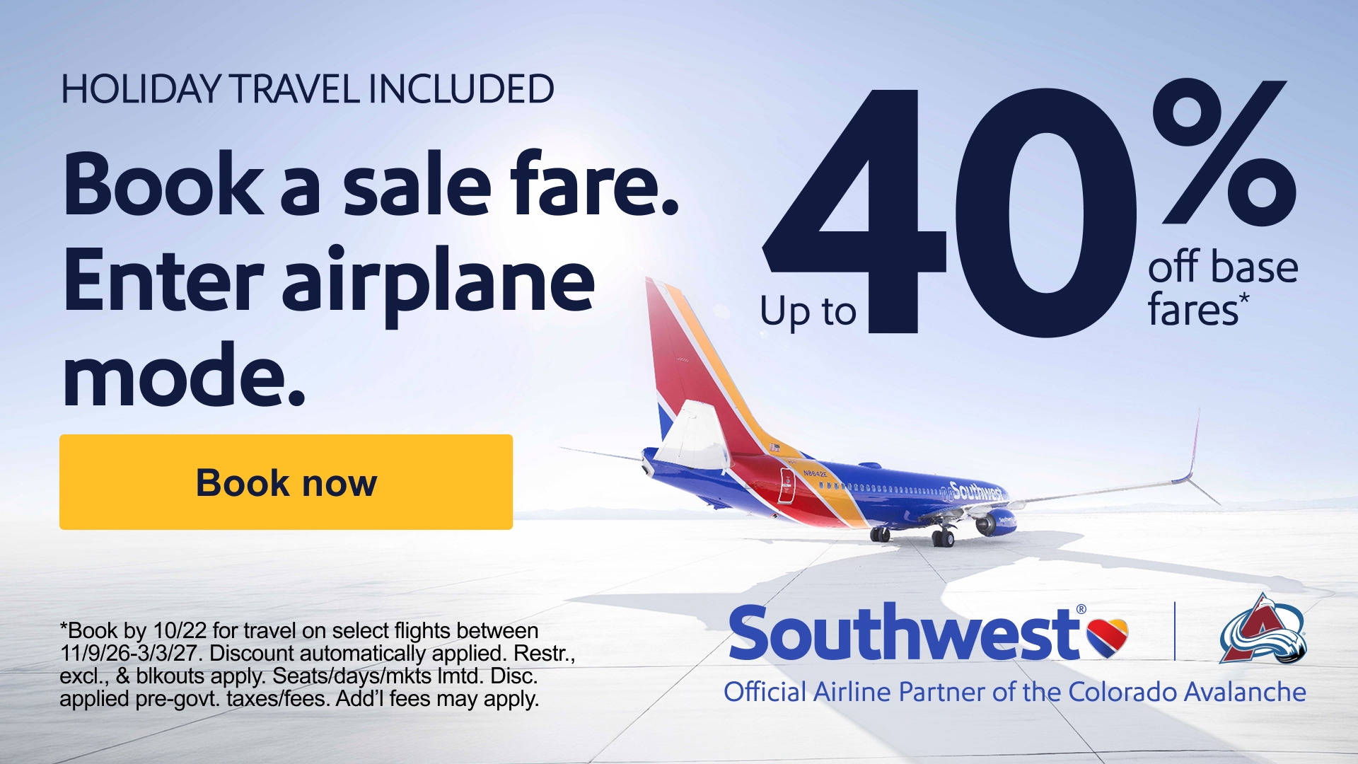 Holiday travel included. Book a sale fare. Enter airplane mode. Book now. Up to 40% off base fares*. *Book by 10/22 for travel on select flights between 11/9/26-3/3/27. Dicount automatically applied. Restr., excl., & blkouts apply. Seats/days/tickets lmtd. Disc.
applied pre-govt taxes/fees. Add'l fees may apply. Southwest Official Airline Partner of the Colorado Avalanche.